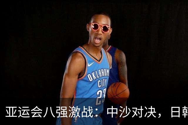 亚运会八强激战：中沙对决，日韩情势堪忧！
